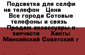 1 Подсветка для селфи на телефон › Цена ­ 990 - Все города Сотовые телефоны и связь » Продам аксессуары и запчасти   . Ханты-Мансийский,Советский г.